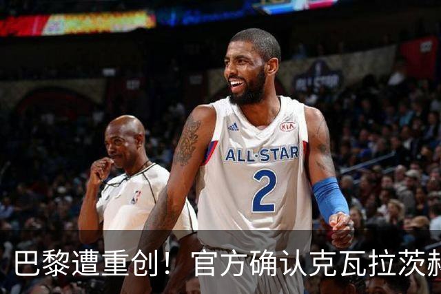 巴黎遭重创！官方确认克瓦拉茨赫利亚右膝十字韧带断裂将手术