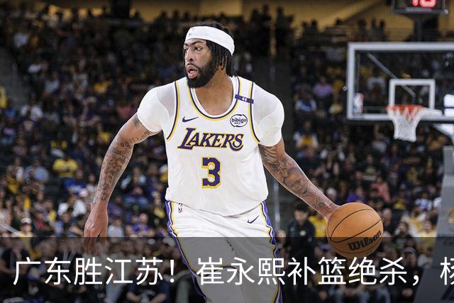 广东胜江苏！崔永熙补篮绝杀，杨溢暴走却无地位，庞峥麟16中4！