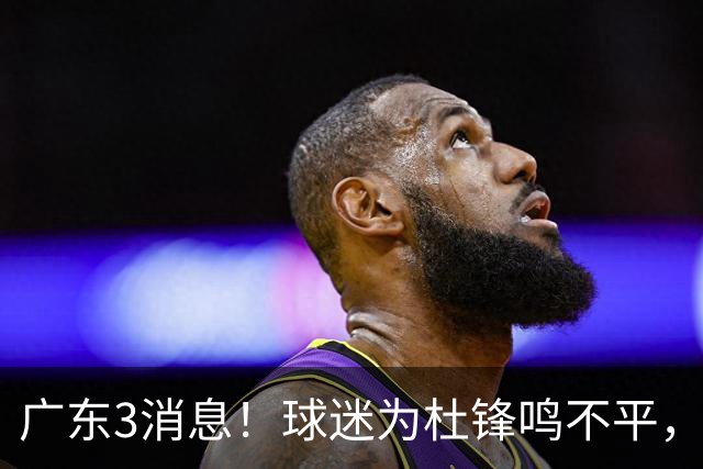 广东3消息！球迷为杜锋鸣不平，胡明轩展现领袖气质，王仕鹏预言成真