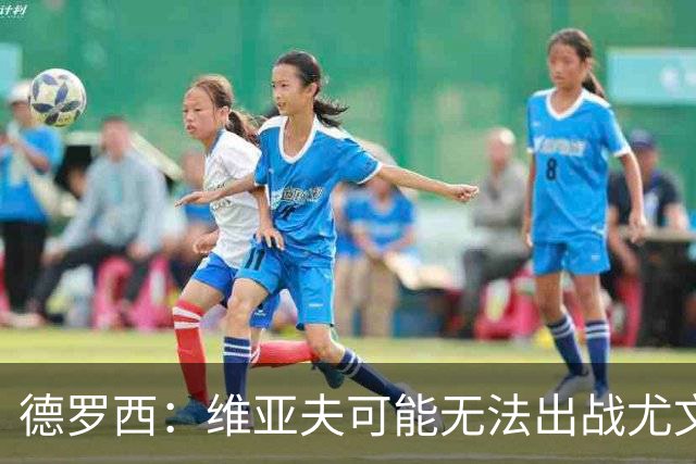 德罗西：维亚夫可能无法出战尤文；为自己与球迷的冲突道歉