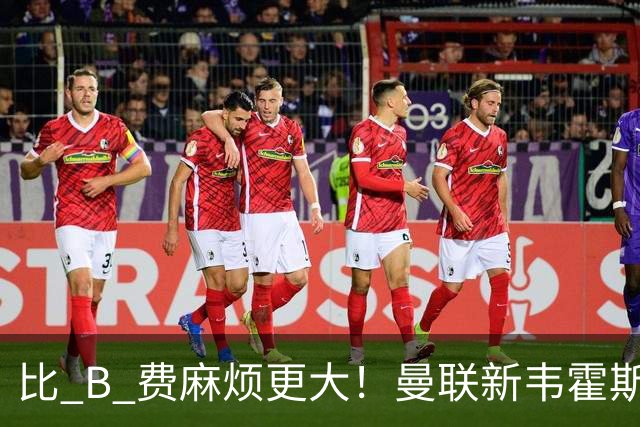 比 B 费麻烦更大！曼联新韦霍斯特坑惨全队！5700 万水货成大难题