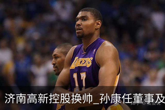 济南高新控股换帅 孙康任董事及总经理