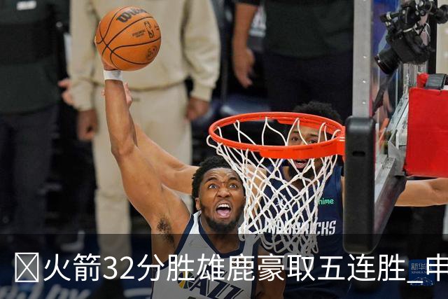 🏀火箭32分胜雄鹿豪取五连胜 申京缺阵 阿门23分 范弗利特24+6
