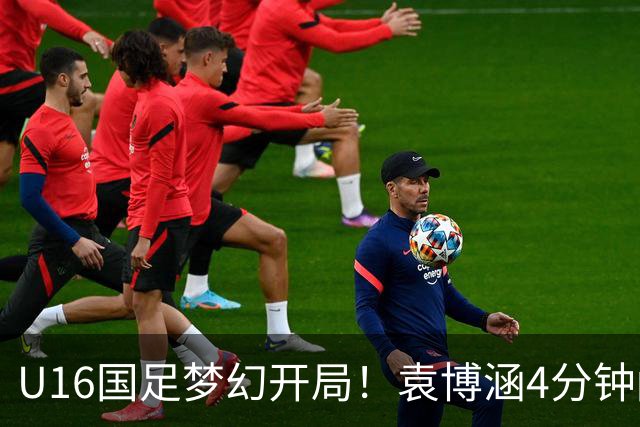 U16国足梦幻开局！袁博涵4分钟闪击，刘凯源助攻，全队疯狂庆祝